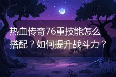 热血传奇76重技能怎么搭配？如何提升战斗力？