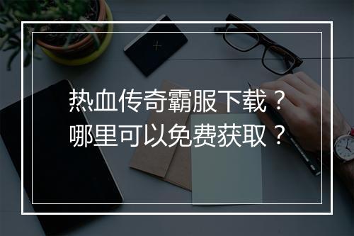 热血传奇霸服下载？哪里可以免费获取？