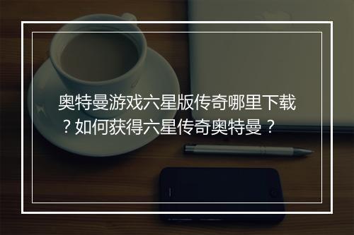 奥特曼游戏六星版传奇哪里下载？如何获得六星传奇奥特曼？