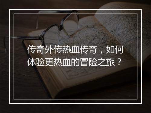 传奇外传热血传奇，如何体验更热血的冒险之旅？