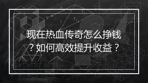 现在热血传奇怎么挣钱？如何高效提升收益？