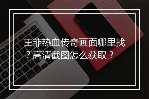 王菲热血传奇画面哪里找？高清截图怎么获取？