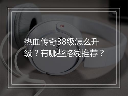 热血传奇38级怎么升级？有哪些路线推荐？