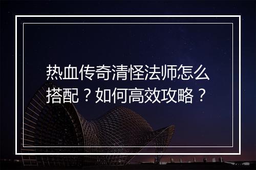 热血传奇清怪法师怎么搭配？如何高效攻略？