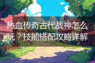 热血传奇古代战神怎么玩？技能搭配攻略详解