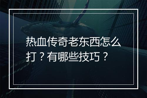 热血传奇老东西怎么打？有哪些技巧？
