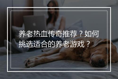 养老热血传奇推荐？如何挑选适合的养老游戏？
