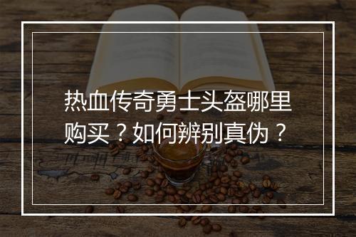 热血传奇勇士头盔哪里购买？如何辨别真伪？