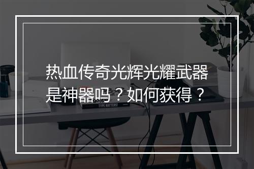 热血传奇光辉光耀武器是神器吗？如何获得？