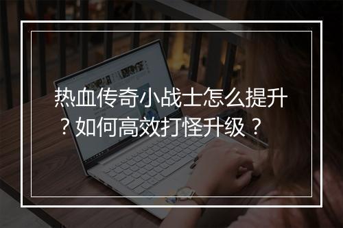 热血传奇小战士怎么提升？如何高效打怪升级？