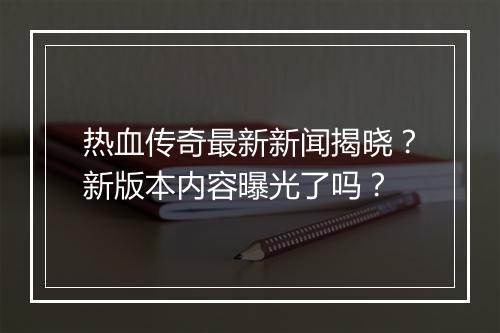 热血传奇最新新闻揭晓？新版本内容曝光了吗？