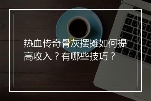热血传奇骨灰摆摊如何提高收入？有哪些技巧？
