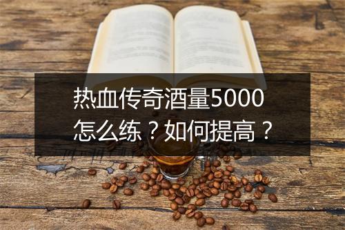 热血传奇酒量5000怎么练？如何提高？