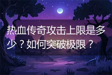 热血传奇攻击上限是多少？如何突破极限？