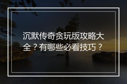 沉默传奇贪玩版攻略大全？有哪些必看技巧？