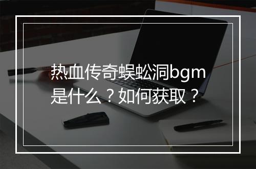 热血传奇蜈蚣洞bgm是什么？如何获取？