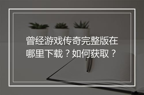 曾经游戏传奇完整版在哪里下载？如何获取？