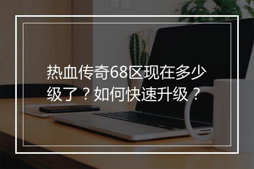 热血传奇68区现在多少级了？如何快速升级？