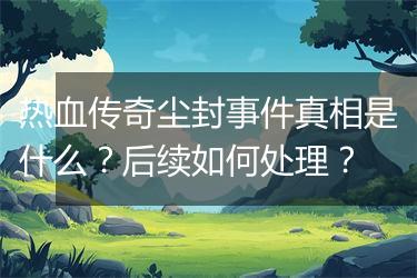 热血传奇尘封事件真相是什么？后续如何处理？