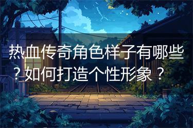 热血传奇角色样子有哪些？如何打造个性形象？