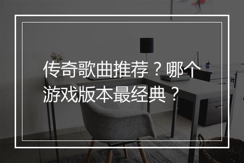 传奇歌曲推荐？哪个游戏版本最经典？
