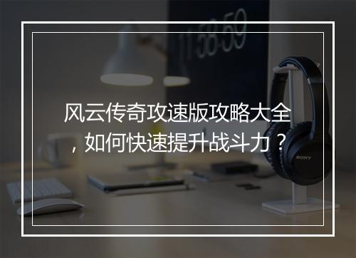 风云传奇攻速版攻略大全，如何快速提升战斗力？