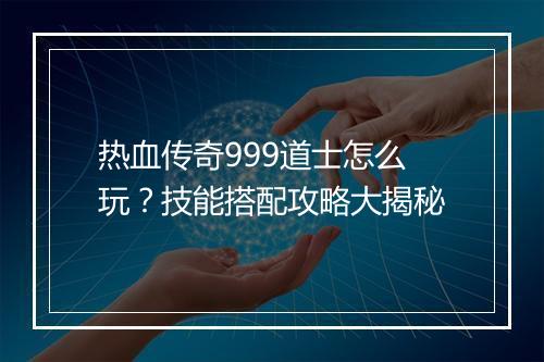 热血传奇999道士怎么玩？技能搭配攻略大揭秘