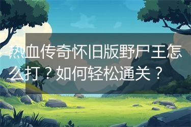 热血传奇怀旧版野尸王怎么打？如何轻松通关？