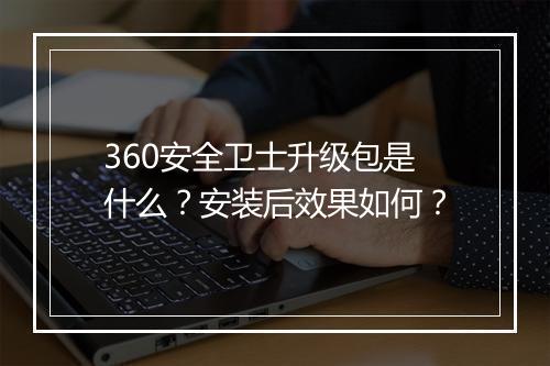 360安全卫士升级包是什么？安装后效果如何？