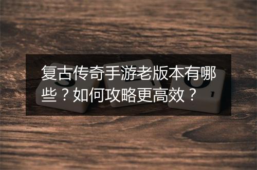 复古传奇手游老版本有哪些？如何攻略更高效？