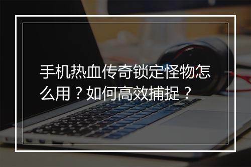 手机热血传奇锁定怪物怎么用？如何高效捕捉？