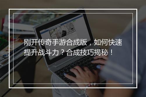 刚开传奇手游合成版，如何快速提升战斗力？合成技巧揭秘！