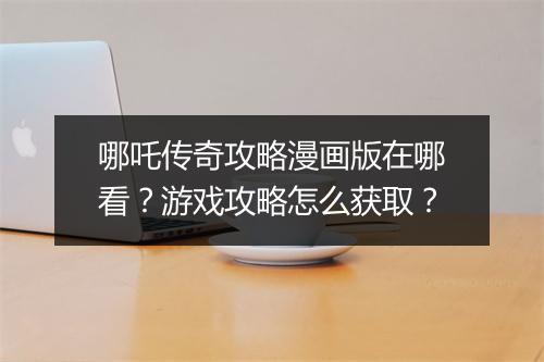 哪吒传奇攻略漫画版在哪看？游戏攻略怎么获取？