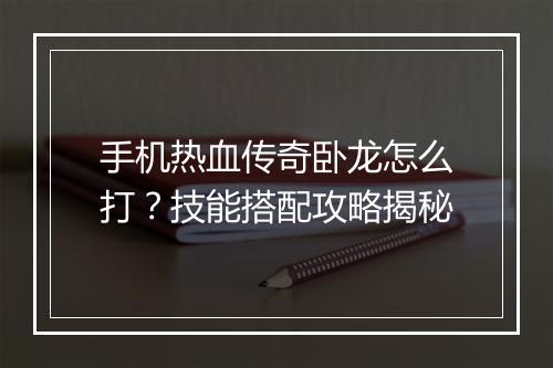 手机热血传奇卧龙怎么打？技能搭配攻略揭秘
