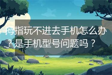 拇指玩不进去手机怎么办？是手机型号问题吗？