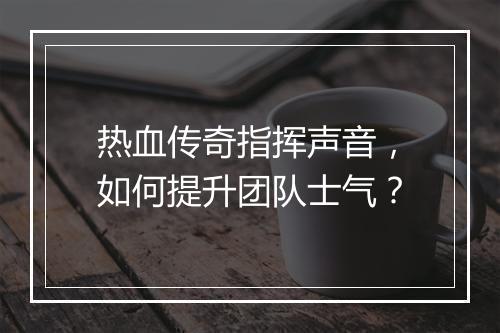 热血传奇指挥声音，如何提升团队士气？