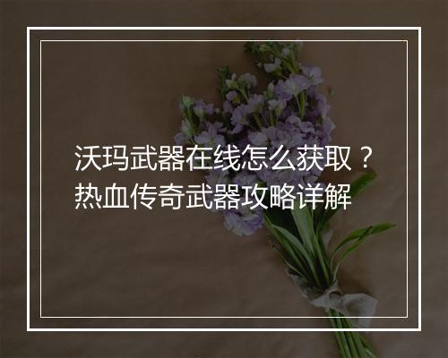 沃玛武器在线怎么获取？热血传奇武器攻略详解