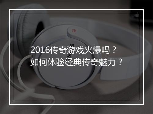 2016传奇游戏火爆吗？如何体验经典传奇魅力？