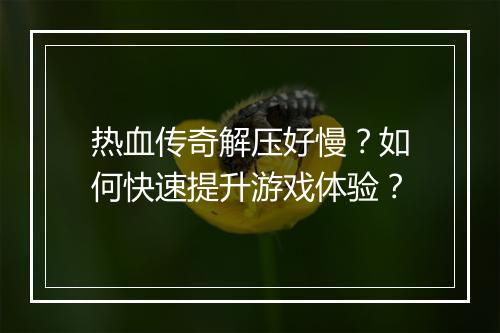 热血传奇解压好慢？如何快速提升游戏体验？