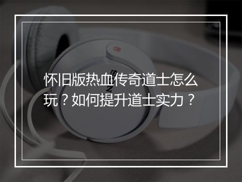 怀旧版热血传奇道士怎么玩？如何提升道士实力？