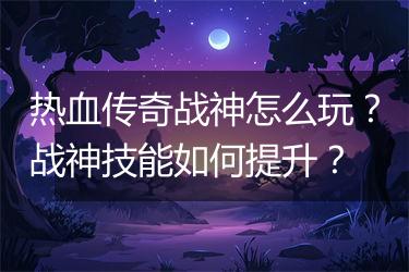 热血传奇战神怎么玩？战神技能如何提升？