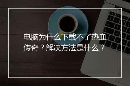 电脑为什么下载不了热血传奇？解决方法是什么？