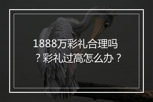 1888万彩礼合理吗？彩礼过高怎么办？