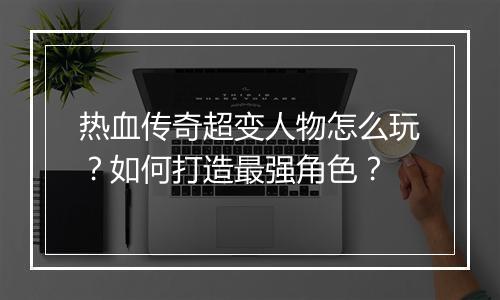 热血传奇超变人物怎么玩？如何打造最强角色？