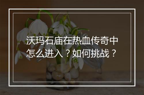 沃玛石庙在热血传奇中怎么进入？如何挑战？