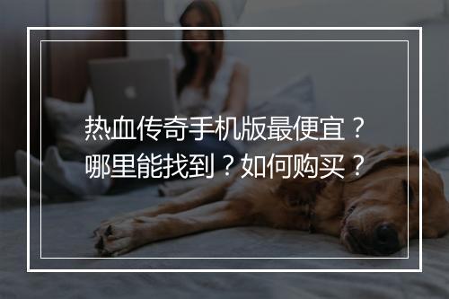 热血传奇手机版最便宜？哪里能找到？如何购买？