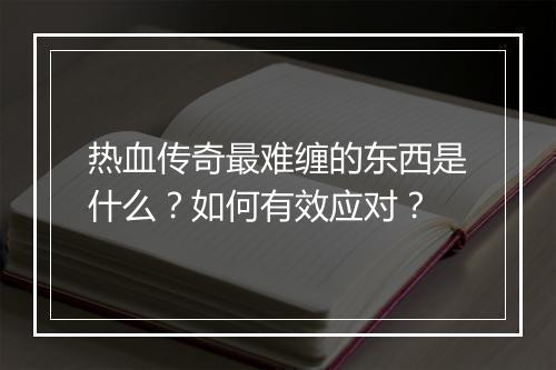 热血传奇最难缠的东西是什么？如何有效应对？