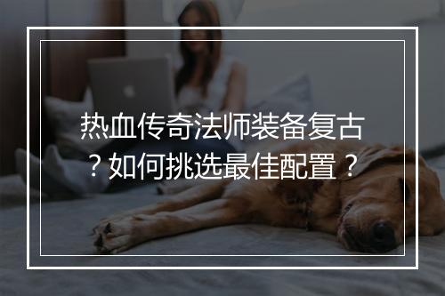 热血传奇法师装备复古？如何挑选最佳配置？