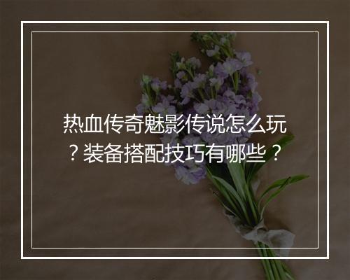 热血传奇魅影传说怎么玩？装备搭配技巧有哪些？