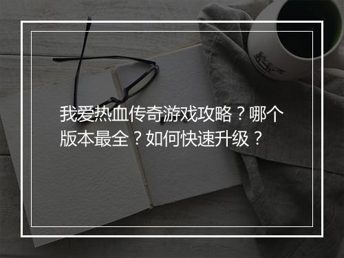 我爱热血传奇游戏攻略？哪个版本最全？如何快速升级？